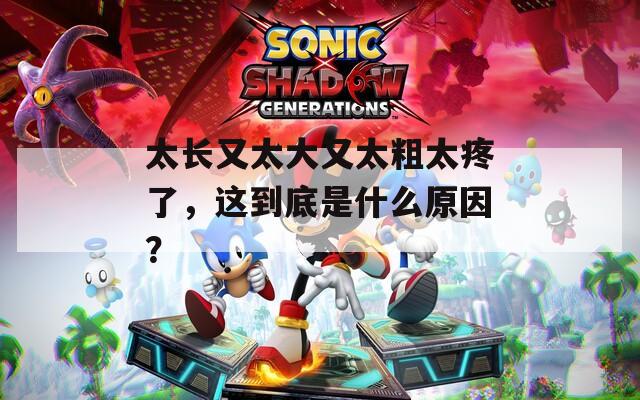 太长又太大又太粗太疼了，这到底是什么原因？  第1张