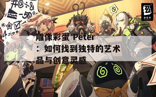雕像彩蛋 Peter：如何找到独特的艺术品与创意灵感  第1张