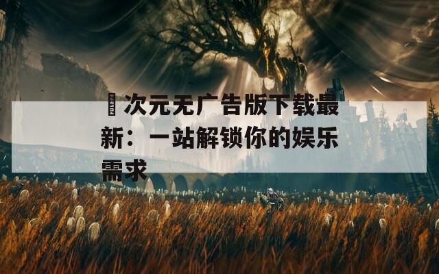 囧次元无广告版下载最新：一站解锁你的娱乐需求