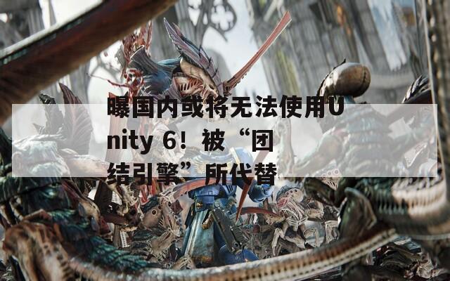 曝国内或将无法使用Unity 6！被“团结引擎”所代替