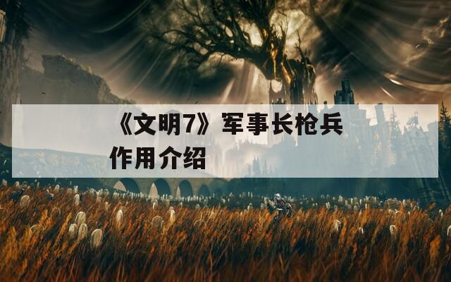 《文明7》军事长枪兵作用介绍