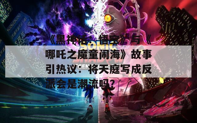 《黑神话：悟空》与《哪吒之魔童闹海》故事引热议：将天庭写成反派会是潮流吗？
