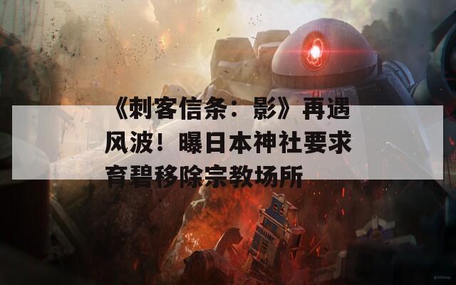 《刺客信条：影》再遇风波！曝日本神社要求育碧移除宗教场所