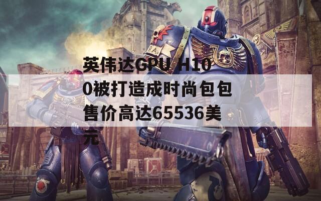 英伟达GPU H100被打造成时尚包包 售价高达65536美元