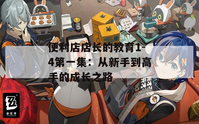 便利店店长的教育1-4第一集：从新手到高手的成长之路