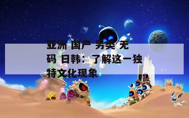 亚洲 国产 另类 无码 日韩：了解这一独特文化现象