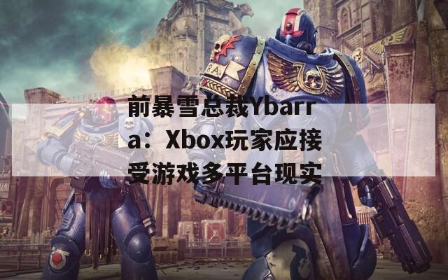 前暴雪总裁Ybarra：Xbox玩家应接受游戏多平台现实