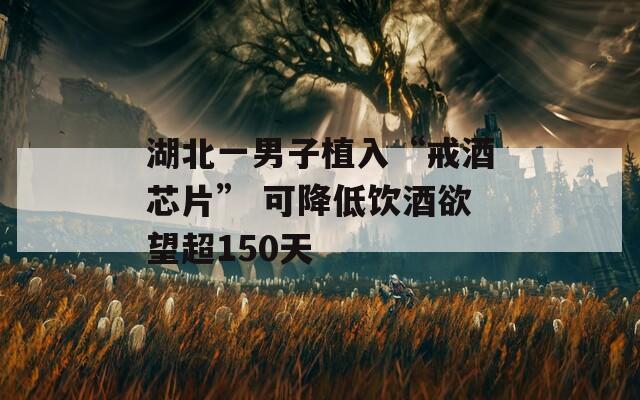 湖北一男子植入“戒酒芯片” 可降低饮酒欲望超150天  第1张