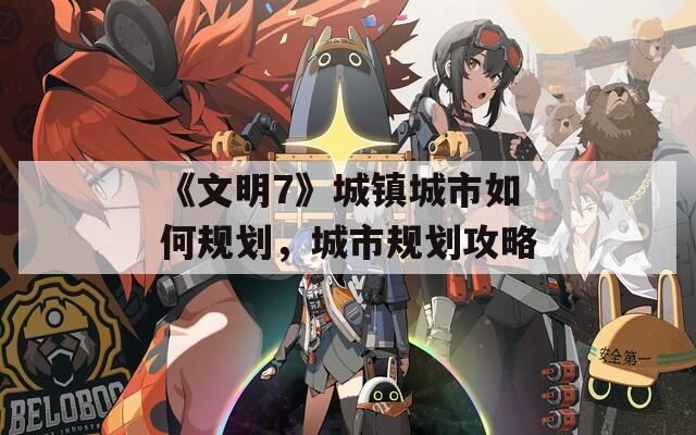 《文明7》城镇城市如何规划，城市规划攻略