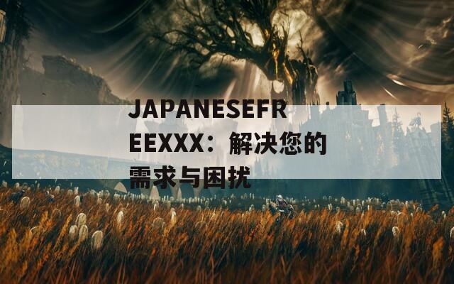 JAPANESEFREEXXX：解决您的需求与困扰