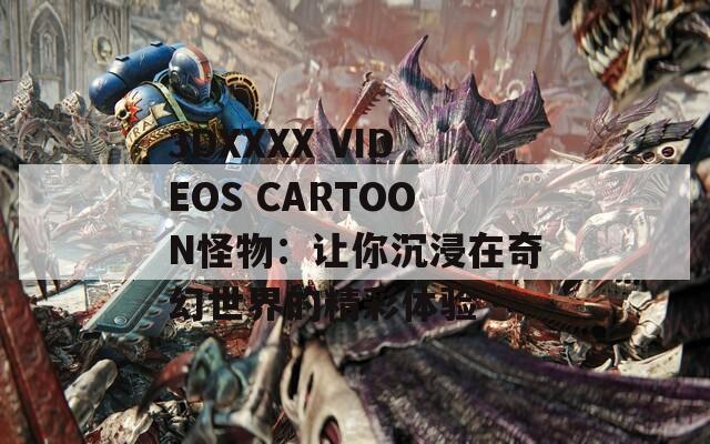 3DXXXX VIDEOS CARTOON怪物：让你沉浸在奇幻世界的精彩体验
