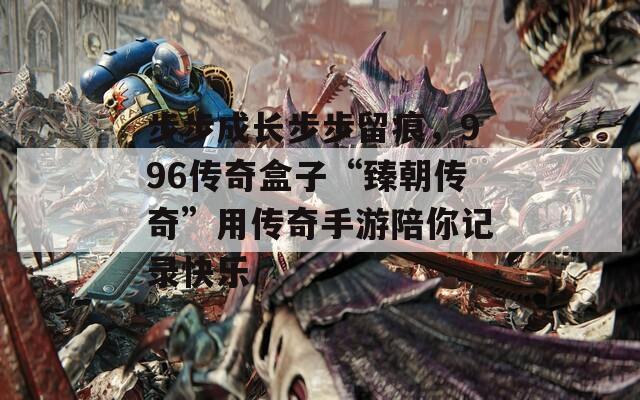 步步成长步步留痕，996传奇盒子“臻朝传奇”用传奇手游陪你记录快乐