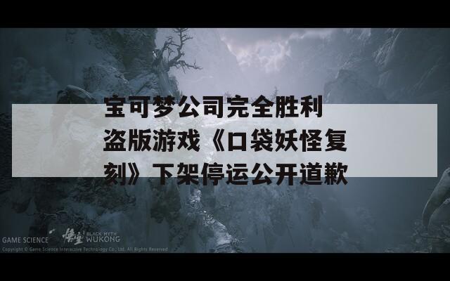 宝可梦公司完全胜利 盗版游戏《口袋妖怪复刻》下架停运公开道歉