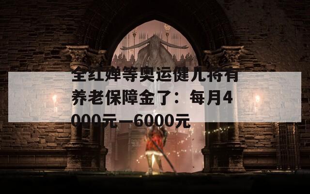 全红婵等奥运健儿将有养老保障金了：每月4000元—6000元