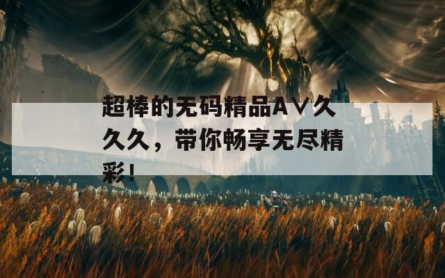 超棒的无码精品A∨久久久，带你畅享无尽精彩！