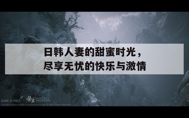 日韩人妻的甜蜜时光，尽享无忧的快乐与激情