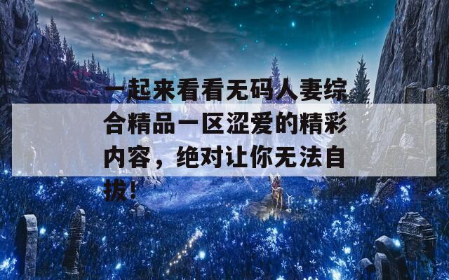 一起来看看无码人妻综合精品一区涩爱的精彩内容，绝对让你无法自拔！