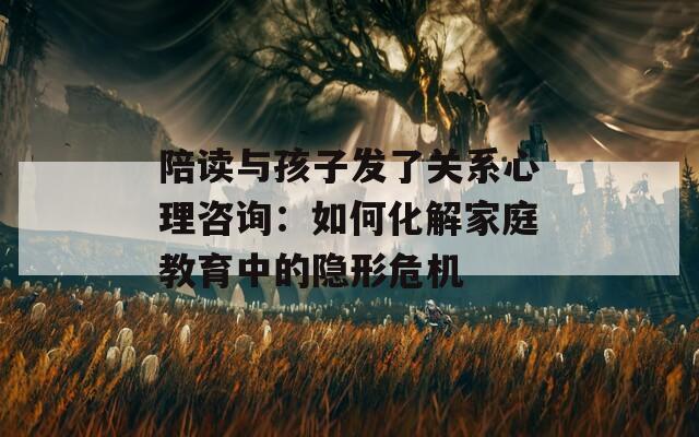 陪读与孩子发了关系心理咨询：如何化解家庭教育中的隐形危机
