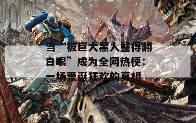 当“被巨大黑人整得翻白眼”成为全网热梗：一场荒诞狂欢的真相