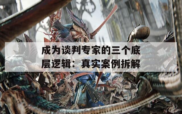 成为谈判专家的三个底层逻辑：真实案例拆解