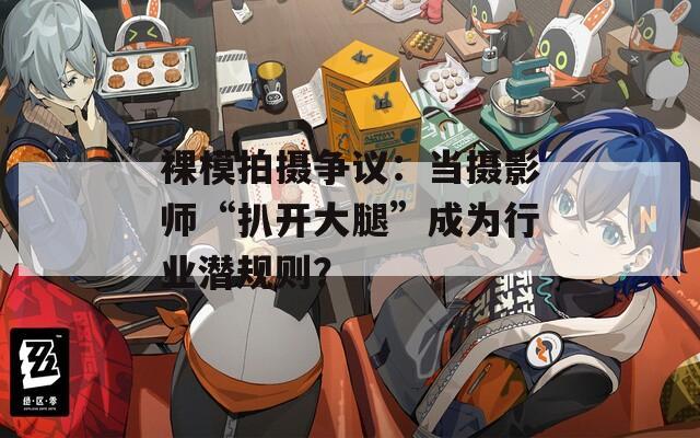 裸模拍摄争议：当摄影师“扒开大腿”成为行业潜规则？