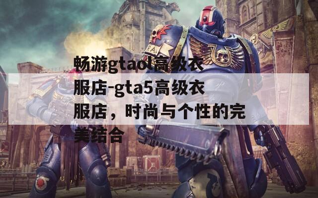 畅游gtaol高级衣服店-gta5高级衣服店，时尚与个性的完美结合