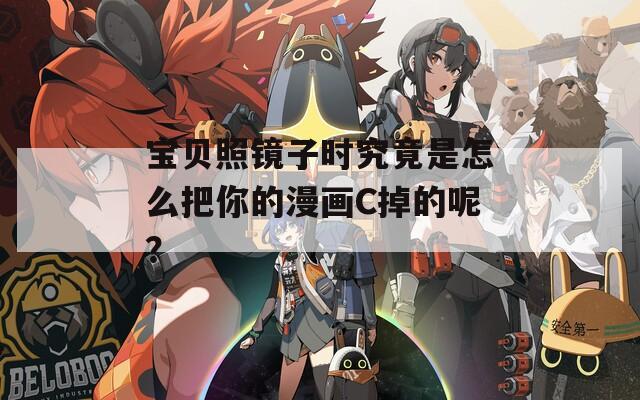 宝贝照镜子时究竟是怎么把你的漫画C掉的呢？