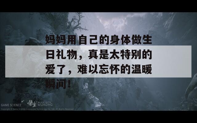 妈妈用自己的身体做生日礼物，真是太特别的爱了，难以忘怀的温暖瞬间！