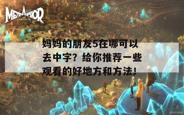 妈妈的朋友5在哪可以去中字？给你推荐一些观看的好地方和方法！