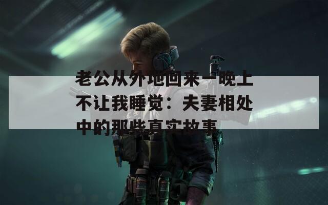老公从外地回来一晚上不让我睡觉：夫妻相处中的那些真实故事