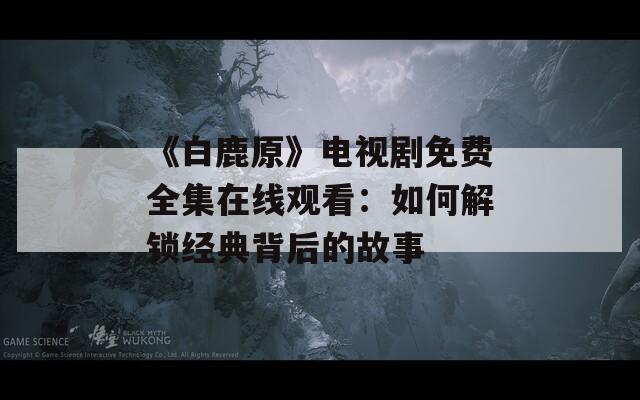 《白鹿原》电视剧免费全集在线观看：如何解锁经典背后的故事