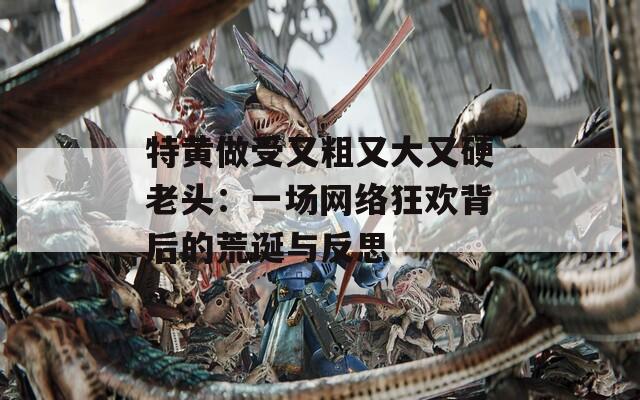 特黄做受又粗又大又硬老头：一场网络狂欢背后的荒诞与反思  第1张