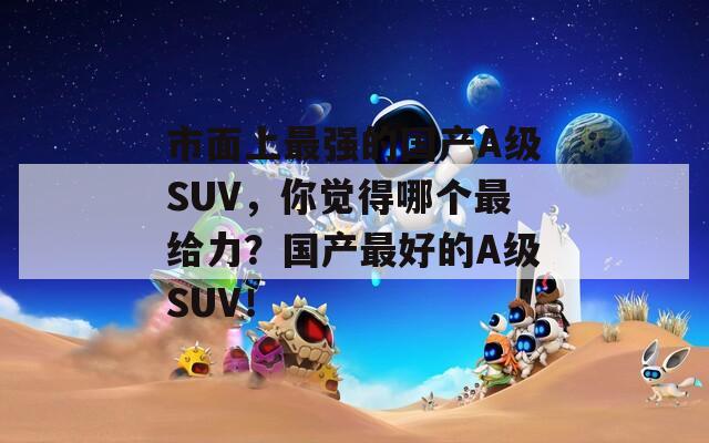 市面上最强的国产A级SUV，你觉得哪个最给力？国产最好的A级SUV！
