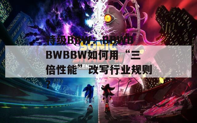 特级BBW：BBWBBWBBW如何用“三倍性能”改写行业规则？  第1张
