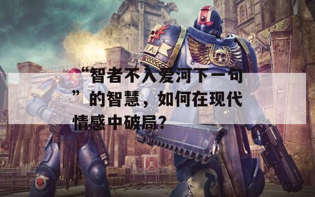 “智者不入爱河下一句”的智慧，如何在现代情感中破局？  第1张