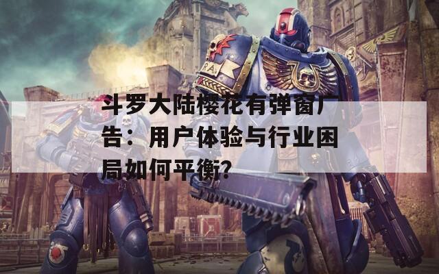 斗罗大陆樱花有弹窗广告：用户体验与行业困局如何平衡？