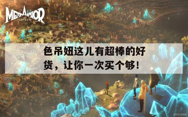 色吊妞这儿有超棒的好货，让你一次买个够！