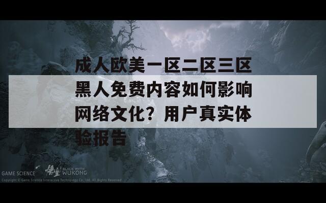 成人欧美一区二区三区黑人免费内容如何影响网络文化？用户真实体验报告