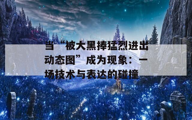 当“被大黑捧猛烈进出动态图”成为现象：一场技术与表达的碰撞
