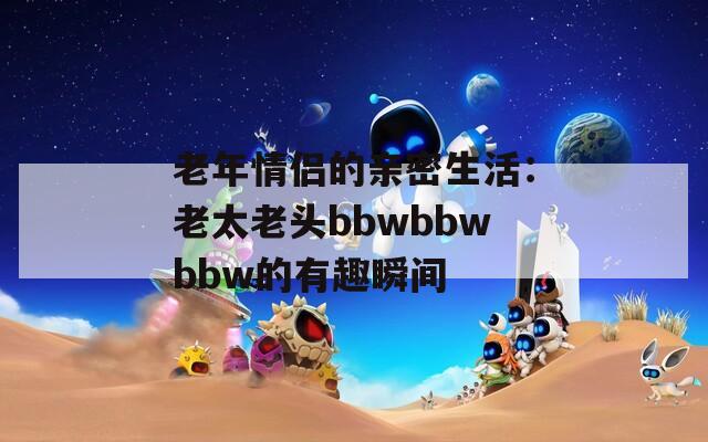 老年情侣的亲密生活：老太老头bbwbbwbbw的有趣瞬间