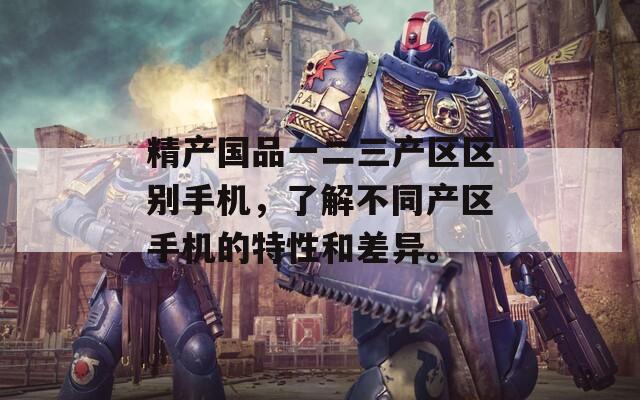 精产国品一二三产区区别手机，了解不同产区手机的特性和差异。