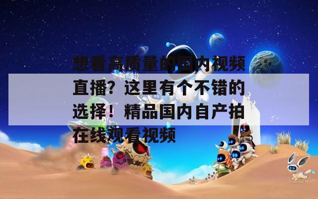 想看高质量的国内视频直播？这里有个不错的选择！精品国内自产拍在线观看视频