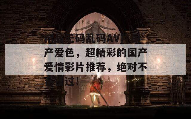 精品无码乱码AV片国产爱色，超精彩的国产爱情影片推荐，绝对不容错过！
