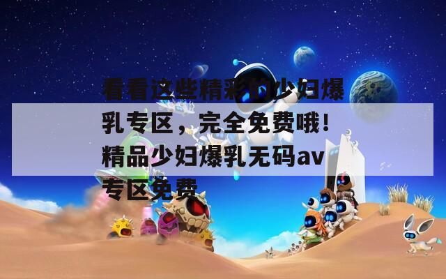 看看这些精彩的少妇爆乳专区，完全免费哦！精品少妇爆乳无码av专区免费