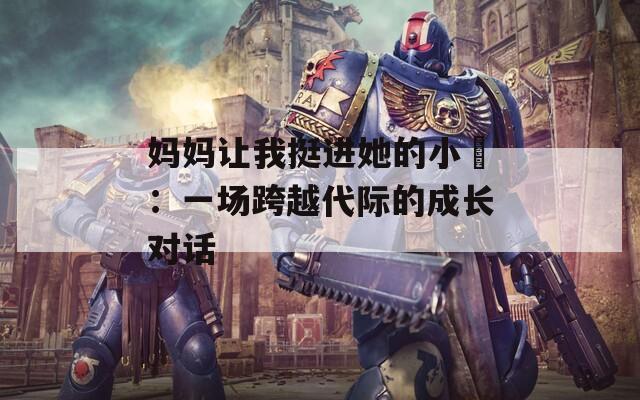 妈妈让我挺进她的小泬：一场跨越代际的成长对话