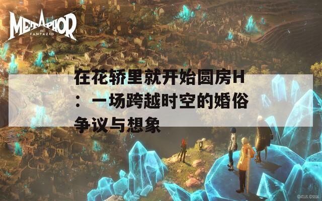 在花轿里就开始圆房H：一场跨越时空的婚俗争议与想象