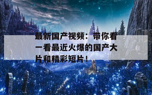 最新国产视频：带你看一看最近火爆的国产大片和精彩短片！  第1张