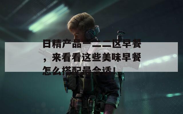 日精产品一二二区早餐，来看看这些美味早餐怎么搭配最合适！