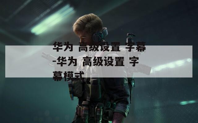 华为 高级设置 字幕-华为 高级设置 字幕模式
