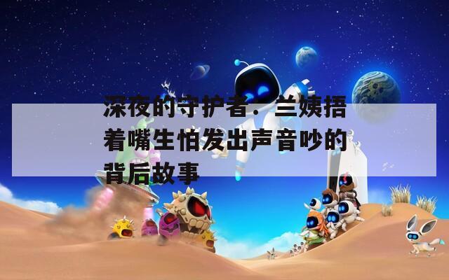 深夜的守护者：兰姨捂着嘴生怕发出声音吵的背后故事
